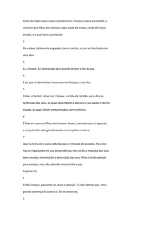 Antes de todas estas coisas acontecerem, Enoque esteve escondido; e

nenhum dos filhos dos homens sabia onde ele estava, onde ele havia

estado, e o que havia acontecido.

2

Ele esteve totalmente engajado com os santos, e com as Sentinelas em

seus dias.

3

Eu, Enoque, fui abençoado pelo grande Senhor e Rei da paz.

4

E eis que as Sentinelas chamaram-me Enoque, o escriba.

5

Entao o Senhor disse-me: Enoque, escriba da retidão, vai e dize às

Sentinelas dos céus, os quais desertaram o alto céu e seu santo e eterno

estado, os quais foram contaminados com mulheres.

6

E fizeram como os filhos dos homens fazem, tomando para si esposas,

e os quais têm sido grandemente corrompidos na terra;

7

Que na terra eles nunca obterão paz e remissão de pecados. Pois eles

não se regozijarão em sua descendência; eles verão a matança dos seus

bem-amados; lamantarão a destruição dos seus filhos e farão petição

para sempre; mas não obterão misericórdia e paz.

Capítulo 13

1

Então Enoque, passando ali, disse a Azazyel: Tu não obterás paz. Uma

grande sentença há contra ti. Ele te amarrará;

2
 