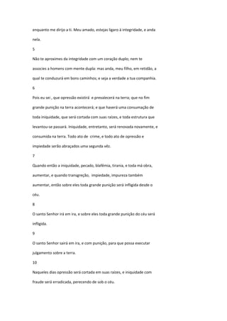 enquanto me dirijo a ti. Meu amado, estejas ligaro à integridade, e anda

nela.

5

Não te aproximes da integridade com um coração duplo; nem te

associes a homens com mente dupla: mas anda, meu filho, em retidão, a

qual te conduzurá em bons caminhos; e seja a verdade a tua companhia.

6

Pois eu sei , que opressão existirá e prevalecerá na terra; que no fim

grande punição na terra acontecerá; e que haverá uma consumação de

toda iniquidade, que será cortada com suas raízes, e toda estrutura que

levantou-se passará. Iniquidade, entretanto, será renovada novamente, e

consumida na terra. Todo ato de crime, e todo ato de opressão e

impiedade serão abraçados uma segunda vêz.

7

Quando então a iniquidade, pecado, blafêmia, tirania, e toda má obra,

aumentar, e quando transgreção, impiedade, impureza também

aumentar, então sobre eles toda grande punição será infligida desde o

céu.

8

O santo Senhor irá em ira, e sobre eles toda grande punição do céu será

infligida.

9

O santo Senhor sairá em ira, e com punição, para que possa executar

julgamento sobre a terra.

10

Naqueles dias opressão será cortada em suas raízes, e iniquidade com

fraude será erradicada, perecendo de sob o céu.
 