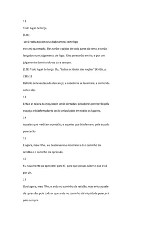 11

Todo lugar de força

(128)

será rodeado com seus habitantes; com fogo

ele será queimado. Eles serão trazidos de toda parte da terra, e serão

lançados num julgamento de fogo. Eles perecerão em ira, e por um

julgamento dominando-os para sempre.

(128) Todo lugar de força. Ou, "todos os ídolos das nações" (Knibb, p.

218).12

Retidão se levantará do descanço; e sabedoria se levantará, e conferida

sobre eles.

13

Então as raízes da iniquidade serão cortadas; pecadores perecerão pela

espada; e blasfemadores serão aniquilados em todos os lugares.

14

Aqueles que meditam opressão, e aqueles que blasfemam, pela espada

perecerão.

15

E agora, meu filho, eu descreverei e mostrarei a ti o caminho da

retidão e o caminho da opressão.

16

Eu novamente os apontarei para ti, para que possas saber o que está

por vir.

17

Ouvi agora, meu filho, e anda no caminho da retidão, mas evita aquele

da opressão; pois todo o que anda no caminho da iniquidade perecerá

para sempre.
 
