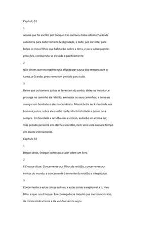 Capítulo 91

1

Aquilo que foi escrito por Enoque. Ele escreveu toda esta instrução de

sabedoria para todo homem de dignidade, e todo juiz da terra; para

todos os meus filhos que habitarão sobre a terra, e para subsequentes

gerações, conduzindo-se elevada e pacificamente.

2

Não deixes que teu espírito seja afligido por causa dos tempos; pois o

santo, o Grande, prescreveu um período para tudo.

3

Deixe que os homens justos se levantem do sonho, deixe-os levantar, e

prossiga no caminho da retidão, em todos os seus caminhos; e deixa-os

avançar em bondade e eterna clemência. Misericórdia será mostrada aos

homens justos; sobre eles serão conferidos intetridade e poder para

sempre. Em bondade e retidão eles existiráo, andarão em eterna luz;

mas pecado perecerá em eterna escuridão, nem será vista daquele tempo

em diante eternamente.

Capítulo 92

1

Depois disto, Enoque começou a falar sobre um livro.

2

E Enoque disse: Concernente aos filhos da retidão, concernente aos

eleitos do mundo, e concernente à semente da retidão e integridade.

3

Concernente a estas coisas eu falei, e estas coisas e explicarei a ti, meu

filho: e que sou Enoque. Em consequência daquilo que me foi mostrado,

de minha visão eterna e da voz dos santos anjos
 