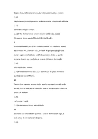 Depois disso, na terceira semana, durante sua conclusão, o homem

(132)

da planta dos justos julgamentos será selecionada; e depois dele a Planta

(133)

da retidão virá para sempre.

(132) O Rei Davi no fim do terceiro Milenio (1000 B.C.), (133) O

Messias no fim do quarto Milenio (4 B.C. to 30 A.D.).

9

Subsequentemente, na quarta semana, durante sua conclusão, a visão

dos santos e dos justos será vista, a ordem de geração após geração

tomará lugar, uma habitação será feita para eles. Então na quinta

semana, durante sua conclusão, a casa da glória e da dominação

(134)

será erigida para sempre.

(134) O estabelecimento (30 A.D.) e construção da Igreja através do

quinto (e do sexto) Millenio.

10

Depois disso, na sexta semana, todos aqueles que existirem nele serão

escurecidos, os corações de todos eles estarão esquecidos da sabedoria,

e nele um Homem

(135)

se levantará e virá.

(135) O Messias no fim do sexto Milênio.

11

E durante sua conclusão Ele queirará a casa do domínio com fogo, e

toda a raça da raiz eleita será dispersa.

(136)
 