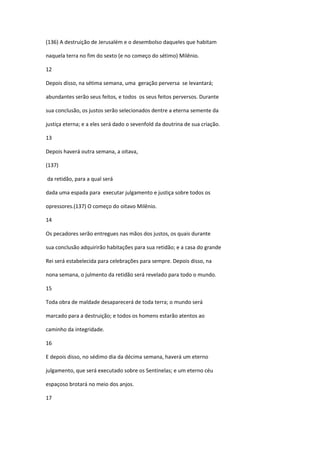(136) A destruição de Jerusalém e o desembolso daqueles que habitam

naquela terra no fim do sexto (e no começo do sétimo) Milênio.

12

Depois disso, na sétima semana, uma geração perversa se levantará;

abundantes serão seus feitos, e todos os seus feitos perversos. Durante

sua conclusão, os justos serão selecionados dentre a eterna semente da

justiça eterna; e a eles será dado o sevenfold da doutrina de sua criação.

13

Depois haverá outra semana, a oitava,

(137)

da retidão, para a qual será

dada uma espada para executar julgamento e justiça sobre todos os

opressores.(137) O começo do oitavo Milênio.

14

Os pecadores serão entregues nas mãos dos justos, os quais durante

sua conclusão adquirirão habitações para sua retidão; e a casa do grande

Rei será estabelecida para celebrações para sempre. Depois disso, na

nona semana, o julmento da retidão será revelado para todo o mundo.

15

Toda obra de maldade desaparecerá de toda terra; o mundo será

marcado para a destruição; e todos os homens estarão atentos ao

caminho da integridade.

16

E depois disso, no sédimo dia da décima semana, haverá um eterno

julgamento, que será executado sobre os Sentinelas; e um eterno céu

espaçoso brotará no meio dos anjos.

17
 