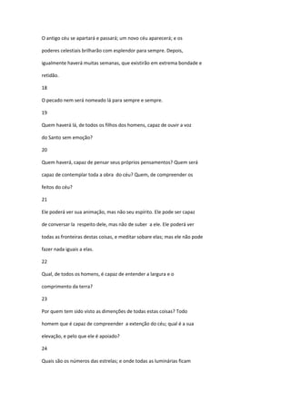 O antigo céu se apartará e passará; um novo céu aparecerá; e os

poderes celestiais brilharão com esplendor para sempre. Depois,

igualmente haverá muitas semanas, que existirão em extrema bondade e

retidão.

18

O pecado nem será nomeado lá para sempre e sempre.

19

Quem haverá lá, de todos os filhos dos homens, capaz de ouvir a voz

do Santo sem emoção?

20

Quem haverá, capaz de pensar seus próprios pensamentos? Quem será

capaz de contemplar toda a obra do céu? Quem, de compreender os

feitos do céu?

21

Ele poderá ver sua animação, mas não seu espírito. Ele pode ser capaz

de conversar la respeito dele, mas não de suber a ele. Ele poderá ver

todas as fronteiras destas coisas, e meditar sobare elas; mas ele não pode

fazer nada iguais a elas.

22

Qual, de todos os homens, é capaz de entender a largura e o

comprimento da terra?

23

Por quem tem sido visto as dimenções de todas estas coisas? Todo

homem que é capaz de compreender a extenção do céu; qual é a sua

elevação, e pelo que ele é apoiado?

24

Quais são os números das estrelas; e onde todas as luminárias ficam
 