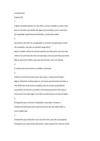 no descanso?

Capítulo 93

1

E agora me deixe exortar-te, meu filho, a amar a retidão e a andar nela;

pois os caminhos da retidão são dignos de aceitação; mas os caminhos

da iniquidade repentinamente falharão, e serão diminuídos.

2

Aos homens de note em sua geração os caminhos da opressão e morte

são revelados; mas eles se mantêm longe dele.3

Agora, também, deixe-me exortar aqueles que são justos, para que não

andem nos caminhos do mal e da opressão, nem nos caminhos da morte.

Não se apreximem deles, para que não pereças, mas; mas deseja,

4

E escolhei para vós mesmos a retidão, e boa vida.

5

Andai nos caminhos da paz, para que vavais, e sejais encontrados

dignos. Retenhais minhas palavras em vossos pensamentos secretos, e

não obliterate-os de vossos corações; pois eu sei que os pecadores

aconselham os homens a cometer crime astuciosamente. Eles não se

concontram em todo lugar, nem todo conselho prossui um pouco deles.

6

Ai daqueles que constroem iniquidade e opressão, e lançam o

fundamento da fraude; pois repentinamente eles são subvertidos, e

nunca obtêm paz.

7

Ai daqueles que constroem suas casas de crime; pois de suas próprias

fundações suas casas serão demolidas, e pela espada eles mesmos cairão.
 