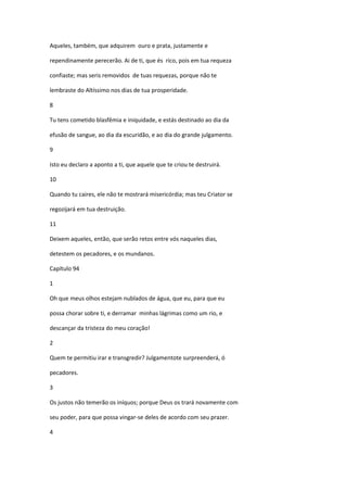 Aqueles, também, que adquirem ouro e prata, justamente e

rependinamente perecerão. Ai de ti, que és rico, pois em tua requeza

confiaste; mas seris removidos de tuas requezas, porque não te

lembraste do Altíssimo nos dias de tua prosperidade.

8

Tu tens cometido blasfêmia e iniquidade, e estás destinado ao dia da

efusão de sangue, ao dia da escuridão, e ao dia do grande julgamento.

9

Isto eu declaro a aponto a ti, que aquele que te criou te destruirá.

10

Quando tu caires, ele não te mostrará misericórdia; mas teu Criator se

regozijará em tua destruição.

11

Deixem aqueles, então, que serão retos entre vós naqueles dias,

detestem os pecadores, e os mundanos.

Capítulo 94

1

Oh que meus olhos estejam nublados de água, que eu, para que eu

possa chorar sobre ti, e derramar minhas lágrimas como um rio, e

descançar da tristeza do meu coração!

2

Quem te permitiu irar e transgredir? Julgamentote surpreenderá, ó

pecadores.

3

Os justos não temerão os iníquos; porque Deus os trará novamente com

seu poder, para que possa vingar-se deles de acordo com seu prazer.

4
 