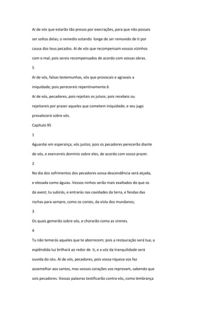 Ai de vós que estarão tão presos por execrações, para que não possais

ser soltos delas; o remedio estando longe de ser removido de ti por

causa dos teus pecados. Ai de vós que recompensam vossos vizinhos

com o mal; pois sereis recompensados de acordo com vossas obras.

5

Ai de vós, falsas testemunhas, vós que provocais e agravais a

iniquidade; pois perecereis repentinamente.6

Ai de vós, pecadores, pois rejeitais os jutsos; pois recebeis ou

rejeitareis por prazer aqueles que cometem iniquidade; e seu jugo

prevalecerá sobre vós.

Capítulo 95

1

Aguardai em esperança, vós justos; pois os pecadores perecerão diante

de vós, e exercereis domínio osbre eles, de acordo com vosso prazer.

2

No dia dos sofrimentos dos pecadores vossa descendência será alçada,

e elevada como águias. Vossos ninhos serão mais exaltados do que os

da avest; tu subirás, e entrarás nas cavidades da terra, e fendas das

rochas para sempre, como os conies, da vista dos mundanos;

3

Os quais gemerão sobre vós, e chorarão como as sirenes.

4

Tu não temerás aqueles que te aborrecem; pois a restauração será tua; a

esplêndida luz brilhará ao redor de ti, e a vóz da tranquilidade será

ouvida do céu. Ai de vós, pecadores; pois vossa riqueza vos faz

assemelhar aos santos, mas vossos corações vos reprovam, sabendo que

sois pecadores. Vossas palavras testificarão contra vós, como lembrança
 