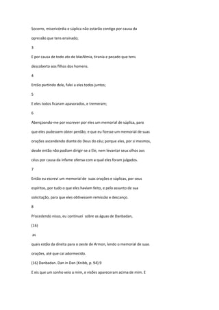 Socorro, misericórdia e súplica não estarão contigo por causa da

opressão que tens ensinado;

3

E por causa de todo ato de blasfêmia, tirania e pecado que tens

descoberto aos filhos dos homens.

4

Então partindo dele, falei a eles todos juntos;

5

E eles todos ficaram apavorados, e tremeram;

6

Abençoando-me por escrever por eles um memorial de súplica, para

que eles pudessem obter perdão; e que eu fizesse um memorial de suas

orações ascendendo diante do Deus do céu; porque eles, por si mesmos,

desde então não podiam dirigir-se a Ele, nem levantar seus olhos aos

céus por causa da infame ofensa com a qual eles foram julgados.

7

Então eu escrevi um memorial de suas orações e súplicas, por seus

espíritos, por tudo o que eles haviam feito, e pelo assunto de sua

solicitação, para que eles obtivessem remissão e descanço.

8

Procedendo nisso, eu continuei sobre as águas de Danbadan,

(16)

as

quais estão da direita para o oeste de Armon, lendo o memorial de suas

orações, até que caí adormecido.

(16) Danbadan. Dan in Dan (Knibb, p. 94).9

E eis que um sonho veio a mim, e visões apareceram acima de mim. E
 