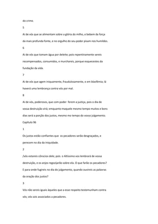 do crime.

5

Ai de vós que se alimentam sobre a glória do milho, e bebem da força

da mais profunda fonte, e no orgulho do seu poder pisam nos humildes.

6

Ai de vós que tomam água por deleite; pois repentinamente sereis

recompensados, consumidos, e murchareis, porque esquecestes da

fundação da vida.

7

Ai de vós que agem iniquamente, fraudulosamente, e em blasfêmia; lá

haverá uma lembrança contra vós por mal.

8

Ai de vós, poderosos, que com poder ferem a justiça, pois o dia de

vossa destruição virá; emquanto maquele mesmo tempo muitos e bons

dias será a porção dos justos, mesmo mo tempo do vosso julgamento.

Capítulo 96

1

Os justos estão confiantes que os pecadores serão desgraçados, e

perecem no dia da iniquidade.

2

/vós estareis cônscios dele; pois o Altíssimo vos lembrará de vossa

destruição, e os anjos regozijarão sobre ela. O que farão os pecadores?

E para onde fugireis no dia do julgamento, quando ouvireis as palavras

da oração dos justos?

3

Vós não sereis iguais àqueles que a esse respeito testemunham contra

vós; vós sois associados a pecadores.
 