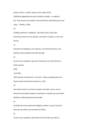 púrpura, honra, e saúde, riqueza, como a água, fluirá.

(138) Mais elegantemente que as mulheres casadas… as solteiras.

Ou, "mais do que uma mulher e mais colorido (as vestimentas) que uma

moça…" (Knibb, p. 230).

10

Erudição, portanto, e sabedoria, não serão vossas. Assim eles

perecerão, junto com suas riquezas, com toda a sua glória, e com suas

honras;

11

Enquanto com desgraça, com matança, e em extrema penúria, seus

espíritos serão confiados à fornalha de fogo.

12

Eu jurei a vós, pecadores, que nem montanha, nem colina foram ou

serão serviçais

(139)

da mulher.

(139) Serviçal. Literalmente, "um servo". Talvez os abastecendo com

tesouros para ornamentos (Laurence, p. 159).

13

Nem dessa maneira o crime foi enviado a vós sobre a terra, mas os

homens de sua própria cabeça o inventaram; e aqueles que a ele deram

eficiência, serão grandemente execrados.

14

Gravidêz não será previamente infligida à mulher; mas por causa das

obras de suas mãos, elas morrerão sem filhos.

15

Eu jurei a vós, pecadores, pelo Santo e pelo Grande, que todas as
 