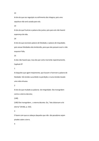 22

Ai de vós que vos regozijais no sofrimento dos íntegros; pois uma

sepultura não será cavada para vós.

23

Ai de vós que frustrais a palavra dos justos; pois para vós não haverá

esperança de vida.

24

Ai de vós que escreveis palavra de falsidade, e palavra de iniquidade;

pois vossas falsidades eles lembrarão, para que eles possam ouvir e não

esquecer folly.

25

A eles não haverá paz; mas eles por certo morrerão repentinamente.

Capítulo 97

1

Ai daqueles que agem impiamente, que louvam e honrram a palavra de

falsidade. Vós tendes sucumbido na perdição; e nunca tendes levado

uma vida virtuosa.

2

Ai de vós que mudado as palavras de integridade. Eles transgridem

contra o eterno decreto;

(140)

(140) Eles transgridem… o eterno decreto. Ou, "eles distorcem a lei

eterna" (Knibb, p. 232).

3

E fazem com que as cabeças daqueles que não são pecadores sejam

pisadas sobre a terra.

4
 