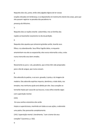Naqueles dias vós, justos, terão sido julgados dignos de ter vossas

orações elevadas em lembrança; e as depositarão em testimunho diante dos anjos, para que
eles possam registrar os pecados dos pecadores na

presença do Altíssimo.

5

Naqueles dias as nações estarão subvertidas; mas as famílias das

nações se levantarão novamente no dia da perdição.

6

Naqueles dias aquelas que estiverem grávidas sairão, levarão seus

filhos, e os abandonarão. Seus filhos fugirão delas, e enquanto

amamentam-nos eles as esquecerão; eles nunca retornarão a elas, e elas

nunca instruirão seus bem amados.

7

Novamente eu juro a vós, pecadores, que crimes têm sido preparados

para o dia de sangue, que nunca cessam.

8

Eles adorarão às pedras, e ao ouro gravado, à prata, e às imagens de

madeira. Eles adorarão espíritos impuros, demônios, e todo ídolo, nos

templos; mas nenhuma ajuda será obtida por eles. Seus corações se

tornarão ímpios por causa de sua loucura, e seus olhos estarão cegos

com superstição mental.

(141)

Em seus sonhos visionários eles serão

ímpios e supersticiosos, mentindo em todas as suas ações, e adorando

uma pedra. Eles perecerão completamente.

(141) Superstição mental. Literalmente, "com o temor de seus

corações" (Laurence, p. 162).

9
 