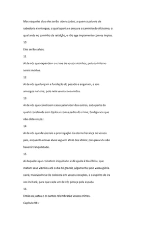 Mas naqueles dias eles serão abençoados, a quem a palavra de

sabedoria é entregue; o qual aponta e procura o caminho do Altíssimo; o

qual anda no caminho da retidção, e não age impiamente com os ímpios.

10

Eles serão salvos.

11

Ai de vós que expandem o crime de vossos vizinhos; pois no inferno

sereis mortos.

12

Ai de vós que lançam a fundação do pecado e enganam, e sois

amorgos na terra; pois nela sereis consumidos.

13

Ai de vós que constroem casas pelo labor dos outros, cada parte da

qual é construida com tijolos e com a pedra do crime; Eu digo-vos que

não obtereis paz.

14

Ai de vós que desprezais a prorrogação da eterna herança de vossos

pais, enquanto vossas alvas seguem atráz dos ídolos; pois para vós não

haverá tranquilidade.

15

Ai daqueles que cometem iniquidade, e dá ajuda à blasfêmia; que

matam seus vizinhos até o dia do grande julgamento; pois vossa glória

cairá; malevolência Ele colocorá em vossos corações, e o espírito de ira

vos incitará; para que cada um de vós peraça pela espada

16

Então os justos e os santos relembrarão vossos crimes.

Capítulo 981
 