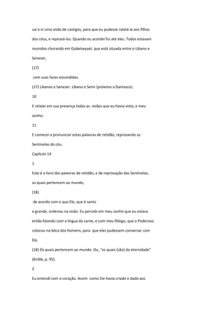 caí e vi uma visão de castigos, para que eu pudesse ralatá-la aos filhos

dos céus, e reprová-los. Quando eu acordei fui até eles. Todos estavam

reunidos chorando em Oubelseyael, que está situada entre o Libano e

Seneser,

(17)

com suas faces escondidas.

(17) Libanos e Seneser. Líbano e Senir (próximo a Damasco).

10

E relatei em sua presença todas as visões que eu havia visto, e meu

sonho;

11

E comecei a pronunciar estas palavras de retidão, reprovando as

Sentinelas do céu.

Capítulo 14

1

Este é o livro das palavras de retidão, e de reprovação das Sentinelas,

os quais pertencem ao mundo,

(18)

de acordo com o que Ele, que é santo

e grande, ordenou na visão. Eu percebi em meu sonho que eu estava

então falando com a língua da carne, e com meu fôlego, que o Poderoso

colocou na bôca dos homens, para que eles pudessem conversar com

Ele.

(18) Os quais pertencem ao mundo. Ou, "os quais (são) da eternidade"

(Knibb, p. 95).

2

Eu entendí com o coração. Assim como Ele havia criado e dado aos
 