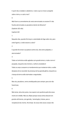 E quem deu erudição e sabedoria a tudo o que se move e progride

sobre a terra, e e sob o mar?

9

Não ficam os comandantes do navio aterrorizados no oceano? E não

ficarão aterrorizados os pecadores diante do Altíssimo?

(Capítulo 101 não)

Capítulo 102

1

Naqueles dias, quando Ele lançar a calamidade do fogo sobre vós, para

onde fugireis, e onde estareis a salvo?

2

E quando Ele enviar sua palavra contra vós, não sereis polpados, e

aterrorizados?

3

Todas as luminárias estão agitadas com grande temor; e toda a terra é

poupada, enquanto elas tremem, e sofrem ansiedade.4

Todos os anjos cumprem os mandamentos que receberam dele, e estão

desejozos de se esconder da presença da Sua grande glória; enquanto as

crianças da terra estão alarmadas e angustiadas.

5

Mas vós, pecadores, sereis amaldiçoados para sempre; para vós não

haverá paz.

6

Não temai, alma dos justos; mas esperai com paciência pelo dia vossa

morte em retidão. Não vos aflijais porque vossas almas descem em

grande sofrimento, com gemido, lamentação, tristeza, para o

receptáculo dos mortos. No tempo da vossa vida vossos corpos não
 