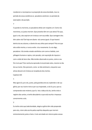 receberam a recompensa na proporção da vossa bondade, mas no

período da vossa existência os pecadores existiram; no período da

execração e da punição.

7

E quando tu morreres, os pecadores dirão com respeito a ti: Como nós

morremos, os justos morrem. Que proveito têm em suas obras? Eis que,

igual a nós, eles expiram em tristeza e em escuridão. Que vantagem eles

têm sobre nós? De hoje em diante nós somos iguais. O que haverá

dentro do seu alcance, e diante de seus olhos para sempre? Pois eis que

eles estão mortos; e nunca verão a luz novamente. Eu vos digo,

pecadores: Vós tendes estado satisfeitos com carne e bebida, com

pilhagem humana e rapina, com pecado, com aquisição de riqueza e

com a visão de bons dias. Não tendes observado os justos, como o seu

fim é em paz? Pois nenhuma opressão é encontrada neles, mesmo no dia

da sua morte. Eles perecem, como se não existissem, enquanto suas

almas descem em tristeza ao receptáculo dos mortos.

Capítulo 103

1

Mas agora Eu juro vós, justos, pela grandeza de seu esplendor e de sua

glória; por seu ilustre reino e por sua majestade, a vós Eu juro, que eu

compreendo este misterio; que Eu leio a tábua do céu, tenho visto o

registro dos santos, e tenho descoberto o que está escrito e impresso

concernemte a vós.

2

Eu tenho visto que toda bondade, alegria e glória têm sido preparada

para vós, e tem sido escrito pelos espíritos daqueles que morrem

eminentemente justos e bons. A vós será dado em retorno pelas vossas
 