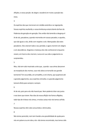 aflições; e vossa porção de alegria excederá em muito a porção dos

vivos.

3

Os espíritos dos que morreram em retidão existirão e se regozijarão.

Vossos espíritos exultarão; e vossa lembrança estará diante da face do

Poderoso de geração em geração. Eles então não temerão a desgraça.4

Ai de vós, pecadores, quando morrerdes em vossos pecados; e aqueles,

que são iguais a vós, dirão com respeito a vós: Abençoados são estes

pecadores. Eles viveram todo o seu período; e agora morrem em alegria

e em abundância. Angústia e matança eles não conheceram enquanto

viviam; em honrra eles morrem; nunca em sua vida o julgamento os

surpreendeu.

5

Mas, não tem sido mostrado a eles que, quando suas almas descerem

ao receptáculo dos mortos, suas más obras se tornarão seu grande

tormento? Em escuridão, em armadilha, e em chama, que quqimará até

o grande julgamento, seus espíritos entrarão; e o grande julgamento

tomará efeito para sempre e sempre.

6

Ai de vós; pois para vós não haverá paz. Nem podereis dizer aos justos

e aos bons que vivem: Nos dias da nossa aflição nós fomos afligidos;

todo tipo de tristeza nós vimos, e muitas coisas más nós temos sofrido.

7

Nossos espíritos têm sido consumidos e diminuídos.

8

Nós temos perecido; nem tem havido uma possibilidade de ajuda para

nós em palavra ou em obra; nós: não temos encontrado, mas temos sido
 