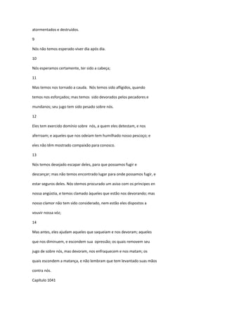 atormentados e destruídos.

9

Nós não temos esperado viver dia após dia.

10

Nós esperamos certamente, ter sido a cabeça;

11

Mas temos nos tornado a cauda. Nós temos sido afligidos, quando

temos nos esforçados; mas temos sido devorados pelos pecadores e

mundanos; seu jugo tem sido pesado sobre nós.

12

Eles tem exercido domínio sobre nós, a quem eles detestam, e nos

aferroam; e aqueles que nos odeiam tem humilhado nosso pescoço; e

eles não têm mostrado compaixão para conosco.

13

Nós temos desejado escapar deles, para que possamos fugir e

descançar; mas não temos encontrado lugar para onde possamos fugir, e

estar seguros deles. Nós stemos procurado um asiso com os príncipes en

nossa angústia, e temos clamado àqueles que estão nos devorando; mas

nosso clamor não tem sido considerado, nem estão eles dispostos a

vouvir nossa vóz;

14

Mas antes, eles ajudam aqueles que saqueiam e nos devoram; aqueles

que nos diminuem, e escondem sua opressão; os quais removem seu

jugo de sobre nós, mas devoram, nos enfraquecem e nos matam; os

quais escondem a matança, e não lembram que tem levantado suas mãos

contra nós.

Capítulo 1041
 