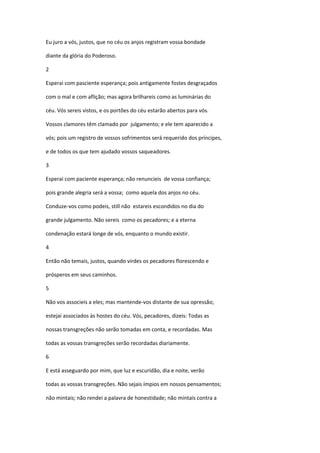 Eu juro a vós, justos, que no céu os anjos registram vossa bondade

diante da glória do Poderoso.

2

Esperai com pasciente esperança; pois antigamente fostes desgraçados

com o mal e com aflição; mas agora brilhareis como as luminárias do

céu. Vós sereis vistos, e os portões do céu estarão abertos para vós.

Vossos clamores têm clamado por julgamento; e ele tem aparecido a

vós; pois um registro de vossos sofrimentos será requerido dos príncipes,

e de todos os que tem ajudado vossos saqueadores.

3

Esperai com paciente esperança; não renuncieis de vossa confiança;

pois grande alegria será a vossa; como aquela dos anjos no céu.

Conduze-vos como podeis, still não estareis escondidos no dia do

grande julgamento. Não sereis como os pecadores; e a eterna

condenação estará longe de vós, enquanto o mundo existir.

4

Então não temais, justos, quando virdes os pecadores florescendo e

prósperos em seus caminhos.

5

Não vos associeis a eles; mas mantende-vos distante de sua opressão;

estejai associados às hostes do céu. Vós, pecadores, dizeis: Todas as

nossas transgreções não serão tomadas em conta, e recordadas. Mas

todas as vossas transgreções serão recordadas diariamente.

6

E está asseguardo por mim, que luz e escuridão, dia e noite, verão

todas as vossas transgreções. Não sejais ímpios em nossos pensamentos;

não mintais; não rendei a palavra de honestidade; não mintais contra a
 