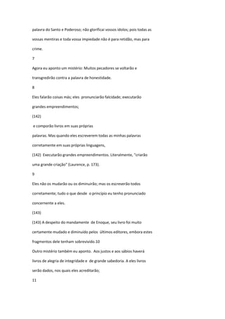 palavra do Santo e Poderoso; não glorificai vossos ídolos; pois todas as

vossas mentiras e toda vossa impiedade não é para retidão, mas para

crime.

7

Agora eu aponto um mistério: Muitos pecadores se voltarão e

transgredirão contra a palavra de honestidade.

8

Eles falarão coisas más; eles pronunciarão falcidade; executarão

grandes empreendimentos;

(142)

e comporão livros em suas próprias

palavras. Mas quando eles escreverem todas as minhas palavras

corretamente em suas próprias linguagens,

(142) Executarão grandes empreendimentos. Literalmente, "criarão

uma grande criação" (Laurence, p. 173).

9

Eles não os mudarão ou os diminuirão; mas os escreverão todos

corretamente; tudo o que desde o princípio eu tenho pronunciado

concernente a eles.

(143)

(143) A despeito do mandamente de Enoque, seu livro foi muito

certamente mudado e diminuído pelos últimos editores, embora estes

fragmentos dele tenham sobrevivido.10

Outro mistério também eu aponto. Aos justos e aos sábios haverá

livros de alegria de integridade e de grande sabedoria. A eles livros

serão dados, nos quais eles acreditarão;

11
 