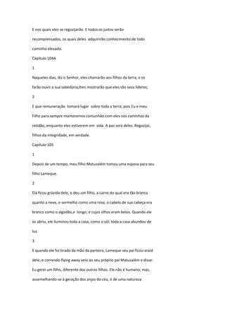 E nos quais eles se regozijarão. E todos os justos serão

recomprensados, os quais deles adquirirão conhecimento de todo

caminho elevado.

Capítulo 104A

1

Naqueles dias, diz o Senhor, eles chamarão aos filhos da terra, e os

farão ouvir a sua sabedoria,lhes mostrarão que eles são seus líderes;

2

E que remuneração tomará lugar sobre toda a terra; pois Eu e meu

Filho para sempre manteremos comunhão com eles nos caminhos da

retidão, enquanto eles estiverem em vida. A paz será deles. Regozijai,

filhos da integridade, em verdade.

Capítulo 105

1

Depois de um tempo, meu filho Matusalém tomou uma esposa para seu

filho Lameque.

2

Ela ficou grávida dele, e deu um filho, a carne do qual era tão branca

quanto a neve, e vermelho como uma rosa; o cabelo de sua cabeça era

branco como o algodão,e longo; e cujos olhos eram belos. Quando ele

os abriu, ele iluminou toda a casa, como o sól; toda a casa abundou de

luz.

3

E quando ele foi tirado da mão da parteira, Lameque seu pai ficou araid

dele; e correndo flying away veio ao seu próprio pai Matusalém e disse:

Eu gerei um filho, diferente dos outros filhos. Ele não é humano; mas,

assemelhando-se à geração dos anjos do céu, é de uma natureza
 