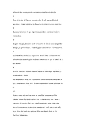 diferente dos nossos, sendo completamente diferente de nós.

4

Seus olhos são brilhantes como os raios do sól; seu semblante é

glorioso, e ele parece como se não pertencesse a mim, mas aos anjos.

5

Eu estou temeroso de que algo miraculoso deva acontecer na terra

nestes dias.

6

E agora meu pai, deixa-me pedir e requerer de ti ir ao nosso progenitor

Enoque, e aprender dele a verdade; pois sua residência é com os anjos.

7

Quando Matusalém ouviu as palavras de seu filho, e veio a mim nas

extremidades da terra; pois ele estava informado de que eu estava lá: e

ele chorou.

8

Eu ouví sua vóz, e vui a ele dizendo: Vêde, eu estou aqui, meu filho; já

que tu vieste a mim.9

Ele respondeu e disse: Por causa de um grande evento eu venho a ti; e

por causa de uma visão difícil de ser compreendida eu me aproximei de

ti.

10

E agora, meu pai, ouví-me; pois ao meu filho Lameque um filho

nasceu, o qual não se parece com ele; e cuja natureza não é igual à

natureza do homem. Sua cor é mais branca que a neve; ele é mais

vermelho que a rosa; o cabelo de sua cabeça é mais branco que a lã;

seus olhos são iguais aos raios do sól; e quando ele abriu-os ele

iluminou toda a casa.
 