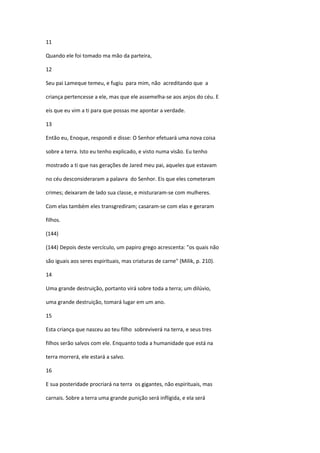 11

Quando ele foi tomado ma mão da parteira,

12

Seu pai Lameque temeu, e fugiu para mim, não acreditando que a

criança pertencesse a ele, mas que ele assemelha-se aos anjos do céu. E

eis que eu vim a ti para que possas me apontar a verdade.

13

Então eu, Enoque, respondi e disse: O Senhor efetuará uma nova coisa

sobre a terra. Isto eu tenho explicado, e visto numa visão. Eu tenho

mostrado a ti que nas gerações de Jared meu pai, aqueles que estavam

no céu desconsideraram a palavra do Senhor. Eis que eles cometeram

crimes; deixaram de lado sua classe, e misturaram-se com mulheres.

Com elas também eles transgrediram; casaram-se com elas e geraram

filhos.

(144)

(144) Depois deste vercículo, um papiro grego acrescenta: "os quais não

são iguais aos seres espirituais, mas criaturas de carne" (Milik, p. 210).

14

Uma grande destruição, portanto virá sobre toda a terra; um dilúvio,

uma grande destruição, tomará lugar em um ano.

15

Esta criança que nasceu ao teu filho sobreviverá na terra, e seus tres

filhos serão salvos com ele. Enquanto toda a humanidade que está na

terra morrerá, ele estará a salvo.

16

E sua posteridade procriará na terra os gigantes, não espirituais, mas

carnais. Sobre a terra uma grande punição será infligida, e ela será
 