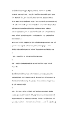 lavada de toda corrupção. Agora, portanto, informa ao teu filho

Lameque que aquele que é nascido é seu filho na verdade; e seu nome

será chamado Noé, pois ele será um sobrevivente. Ele e seus filhos

serão salvos da corrupção que tomará lugar no mundo; de todo o pecado

e de toda a iniquidade que consumirá a terra em seus dias. Depois disso

haverá uma impiedade maior do que aquela que antes havia se

consumado na terra; pois eu estou familiarizado com santos mistérios,

que o próprio Senhor descobriu e explicou a mim; e os quais eu li nas

tábuas do céu.17

Nelas eu vi escrito, que geração após geração transgredirá, até que, até

que uma raça de justo se levantará; até que transgração e crime

desapareçam da face da terra; até que toda bodade venha sobre ela.

18

E agora, meu filho, vai dizer ao teu filho Lameque;

19

Que a criança que é nascida é na verdade seu filho; e que não há

decepção.

20

Quando Matusalém ouviu as palavras de seu pai Enoque, o quel lhe

havia mostrado toda coisa secreta, ele retornou com entendimento, e

chamou o nome da criança Noé; porque ele consolou a terra por causa

de toda sua destruição.

21

Outro livro, que Enoque escreveu para seu filho Matusalém, e para

aqueles que deviam vir depois dele, e preservar sua pureza de conduta

nos últimos dias. Tu, que tens trabalhado, esperará naqueles dias, até

que os que praticam o mal sejam consumidos, e o poder do culpado seja
 