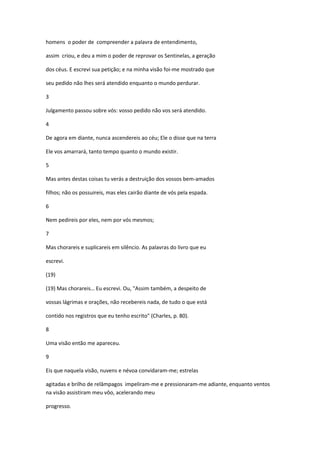 homens o poder de compreender a palavra de entendimento,

assim criou, e deu a mim o poder de reprovar os Sentinelas, a geração

dos céus. E escrevi sua petição; e na minha visão foi-me mostrado que

seu pedido não lhes será atendido enquanto o mundo perdurar.

3

Julgamento passou sobre vós: vosso pedido não vos será atendido.

4

De agora em diante, nunca ascendereis ao céu; Ele o disse que na terra

Ele vos amarrará, tanto tempo quanto o mundo existir.

5

Mas antes destas coisas tu verás a destruição dos vossos bem-amados

filhos; não os possuireis, mas eles cairão diante de vós pela espada.

6

Nem pedireis por eles, nem por vós mesmos;

7

Mas chorareis e suplicareis em silêncio. As palavras do livro que eu

escrevi.

(19)

(19) Mas chorareis… Eu escrevi. Ou, "Assim também, a despeito de

vossas lágrimas e orações, não recebereis nada, de tudo o que está

contido nos registros que eu tenho escrito" (Charles, p. 80).

8

Uma visão então me apareceu.

9

Eis que naquela visão, nuvens e névoa convidaram-me; estrelas

agitadas e brilho de relâmpagos impeliram-me e pressionaram-me adiante, enquanto ventos
na visão assistiram meu vôo, acelerando meu

progresso.
 