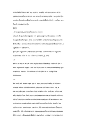 aniquilado. Espera, até que passe o pecado; pois seus nomes serão

apagados dos livros santos; sua semente seja destruida, e seus espíritos

mortos. Eles clamarão e lamentarão na vastidão invisível, e no fogo sem

fundo eles queimarão.

(145)

Alí eu percebi, como se fosse uma nuvem

através da quel não se podia ver; pois das profundezas dela eum fui

incapaz de olhar para cima. Eu vi também uma chama de fogo ardente

brilhante, e como se fossem montanhas brilhantes passando ao redor, e

agitadas de lado a lado.

(145) No fogo sem fundo eles queimarão. Literalmente "no fogo eles

queimarão, onde alí não é terra" (Laurence, p. 178).

22

Então eu inquiri de um santo anjo que estava comigo e disse: o que é

esse esplêndido objeto? Pois não é ceu, mas só uma chama de fogo que

queima; e nela há o clamor de exclamação, de ai, e de grande

sofrimento.

23

Ele disse: Alí, àquele lugar que tu viste, serão confiados os espíritos

dos pecadores e blasfemadores; daqueles que paraticam o mal, e

perverterão tudo o que Deus disse pela boca dos profetas; tudo o que

eles deviam fazer. Pois com respeito a estas coisas ali haverá registros e

serão impressos no céu, pára que os anjos possam lê-las e saber o que

acontecerá aos pecadores e aos espíritos dos humikdes; àqueles que

sofreram em seus corpos, mas têm sido recompensados por Deus; os

quais têm sido injuriosamente tratados pelos homens iníquos; os quais

têm amado a Deus, que não tem acumulado nem ouro nem prata, nem
 