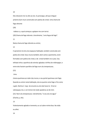 10

Eles elevaram-me no alto ao céu. Eu prossegui, até que cheguei

próximo dum muro construido com pedras de cristal. Uma chama de

fogo vibrante

(20)

rodeou-o, a qual começou a golpear-me com terror.

(20) Chama de fogo vibrante. Literalmente, "uma língua de fogo”.

11

Nesta chama de fogo vibrante eu entrei;

12

E aproximei-me de uma espaçosa habitação, também construida com

pedras de cristal. Seus muros também, bem como o pavimento, eram

formados com pedras de cristal, e de cristal também era o piso. Seu

telhado tinha a aparência de estrelas agitadas e brilhos de relâmpagos; e

entre eles haviam queribins de fogo num céu tempestuoso.

(21)

Uma

chama queimava ao redor dos muros; e seu portal queimava com fogo.

Quando eu entrei nesta habitação, ela era quente como fogo e frio como

o gelo. Nenhum traço de encanto ou de vida havia lá. O terror

sobrepujou-me, e um tremor de medo apoderou-se de mim.

(21) Num céu tempestuoso. Literalmente, "e seu céu era água"

(Charles, p. 81).

13

Violentamente agitado e tremento, eu caí sobre minha face. Na visão

eu olhei.

14
 