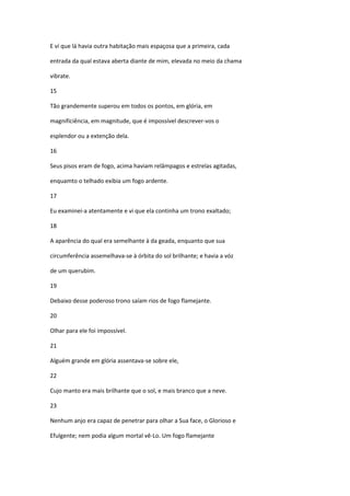 E ví que lá havia outra habitação mais espaçosa que a primeira, cada

entrada da qual estava aberta diante de mim, elevada no meio da chama

vibrate.

15

Tão grandemente superou em todos os pontos, em glória, em

magnificiência, em magnitude, que é impossível descrever-vos o

esplendor ou a extenção dela.

16

Seus pisos eram de fogo, acima haviam relâmpagos e estrelas agitadas,

enquamto o telhado exibia um fogo ardente.

17

Eu examinei-a atentamente e vi que ela continha um trono exaltado;

18

A aparência do qual era semelhante à da geada, enquanto que sua

circumferência assemelhava-se à órbita do sol brilhante; e havia a vóz

de um querubim.

19

Debaixo desse poderoso trono saíam rios de fogo flamejante.

20

Olhar para ele foi impossível.

21

Alguém grande em glória assentava-se sobre ele,

22

Cujo manto era mais brilhante que o sol, e mais branco que a neve.

23

Nenhum anjo era capaz de penetrar para olhar a Sua face, o Glorioso e

Efulgente; nem podia algum mortal vê-Lo. Um fogo flamejante
 
