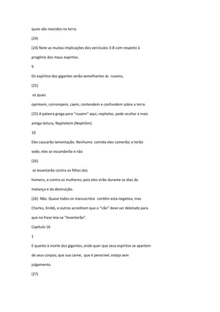 quais são nascidos na terra.

(24)

(24) Note as muitas implicações dos vercículos 3-8 com respeito à

progênie dos maus espíritos.

9

Os espíritos dos gigantes serão semelhantes às nuvens,

(25)

os quais

oprimem, corrompem, caem, contendem e confundem sobre a terra.

(25) A palavra grega para "nuvem" aqui, nephelas, pode ocultar a mais

antiga leitura, Napheleim (Nephilim).

10

Eles causarão lamentação. Nenhuma comida eles comerão; e terão

sede; eles se esconderão e não

(26)

se levantarão contra os filhos dos

homens, e contra as mulheres; pois eles virão durante os dias da

matança e da destruição.

(26) Não. Quase todos os manuscritos contêm esta negativa, mas

Charles, Knibb, e outros acreditam que o “não” deve ser deletado para

que na frase leia-se "levantarão".

Capítulo 16

1

E quanto à morte dos gigantes, onde quer que seus espíritos se apartem

de seus corpos; que sua carne, que é perecível, esteja sem

julgamento.

(27)
 