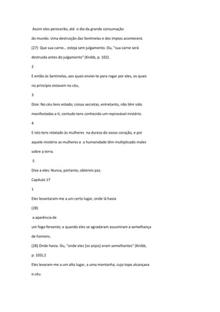 Assim eles perecerão, até o dia da grande consumação

do mundo. Uma destruição das Sentinelas e dos ímpios acontecerá.

(27) Que sua carne… esteja sem julgamento. Ou, "sua carne será

destruida antes do julgamento" (Knibb, p. 102).

2

E então às Sentinelas, aos quais enviei-te para rogar por eles, os quais

no princípio estavam no céu,

3

Dize: No céu tens estado; coisas secretas, entretanto, não têm sido

manifestadas a ti; contudo tens conhecido um reprovável mistério.

4

E isto tens relatado às mulheres na dureza do vosso coração, e por

aquele mistério as mulheres e a humanidade têm multiplicado males

sobre a terra.

5

Dize a eles: Nunca, portanto, obtereis paz.

Capítulo 17

1

Eles levantaram-me a um certo lugar, onde lá havia

(28)

a aparência de

um fogo fervente; e quando eles se agradaram assumiram a semelhança

de homens.

(28) Onde havia. Ou, "onde eles [os anjos] eram semelhantes" (Knibb,

p. 103).2

Eles levaram-me a um alto lugar, a uma montanha, cujo topo alcançava

o céu.
 