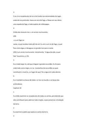 3

E eu ví os receptáculos da luz e do trovão nas extremidades do lugar,

onde ele era profundo. Havia um arco de fogo, e flexas em seu vibrar,

uma espada de fogo, e toda espécie de relâmpagos.

4

Então eles levaram-me a um arroio murmurante,

(29)

e a um fogo no

oeste, o qual recebeu todo pôr-do-sol. Eu vim a um rio de fogo, o qual

fluiu como água, e desaguou no grande mar para o oeste.

(29) A um arroio murmurante. Literalmente, "à água da vida, a qual

fala" (Laurence, p. 23).

5

Eu vi todo largo rio, até que cheguei à grande escuridão. Eu fui para

onde toda carne migra; e vi as montanhas da escuridão as quais

constituem o inverno, e o lugar do qual flui a água em cada abismo.

6

Eu vi também as bocas de todos os rios no mundo, e as bocas das

profundezas.

Capítulo 18

1

Eu então examinei os receptáculos de todos os ventos, percebendo que

eles contribuem para adornar toda criação, e para preservar a fundação

da terra.

2

Eu examinei a pedra que apoia os cantos da terra.

3
 