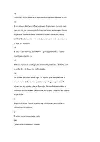 12

Também ví fontes terrestriais, profundas em colunas ardentes do céu.

13

E nas colunas do céu eu ví fogos, os quais desciam sem número, mas

nem no alto, ou no profundo. Sobre estas fontes também percebi um

lugar onde não havia nem o firmamento do céu acima dele, nem o

sólido chão abaixo dele; nem havia água acima; ou nada no vento; mas

o lugar era desolado.

14

E lá eu ví sete estrelas, semelhantes a grandes montanhas, e como

espíritos suplicando-me.

15

Então o anjo disse: Este lugar, até a consumação do céu e da terra, será

a prisão das estrelas, e das hostes do céu.

16

As estrelas que rolam sobre fogo são aquelas que transgrediram o

mandamento de Deus antes que seu tempo chegasse; pois elas não

vieram em sua própria estação. Portanto, Ele ofendeu-se com elas, e

amarrou-as até o período da consumação dos seus crimes no ano secreto.

Capítulo 19

1

Então Uriel disse: Eis aqui os anjos que cohabitaram com mulheres,

escolheram seus líderes;

2

E sendo numerosos em aparência

(30)

profanaram os homens e fizeram
 