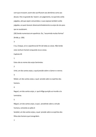 com que errassem; assim eles sacrificaram aos demônios como aos

deuses. Pois no grande dia haverá um julgamento, no qual eles serão

julgados, até que sejam consumidos; e suas esposas também serão

julgadas, as quais levaram desencaminhadamente os anjos do céu para

que as saudassem.

(30) Sendo numerosos em aparência. Ou, "assumindo muitas formas"

(Knibb, p. 106).

3

E eu, Enoque, só vi a aparência do fim de todas as coisas. Não tendo

visto nenhum homem enquando via as coisas.

Capítulo 20

1

Estes são os nomes dos anjos Sentinelas:

2

Uriel, um dos santos anjos, o qual preside sobre o clamor e o terror.

3

Rafael, um dos santos anjos, o qual preside sobre os espíritos dos

homens.

4

Raguel, um dos santos anjos, o qual inflige punição ao mundo e às

luminárias.

5

Miguel, um dos santos anjos, o qual, presidindo sobre a virtude

humana, comanda as ações.6

Sarakiel, um dos santos anjos, o qual preside sobre os espíritos dos

filhos dos homens que transgridem.

7
 