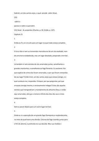 Gabriel, um dos santos anjos, o qual preside sobre Ikisat,

(31)

sobre o

paraiso e sobre o querubim.

(31) Ikisat. As serpentes (Charles, p. 92; Knibb, p. 107).

Capítulo 21

1

Então eu fiz um circuito para um lugar no qual nada estava completo.

2

E lá eu não vi nem as tremendas manufaturas do um céu exaltado, nem

de uma terra estabelecida, mas um lugar desolado, preparado e terrível.

3

Lá também vi sete estrelas do céu amarradas juntas, semelhantes a

grandes montanhas, e semelhante ao fogo fervente. Eu exclamei: Por

que espécie de crime elas foram amarradas, e por que foram removidas

de seu lugar? Então Uriel, um dos santos anjos que estava comigo, e o

qual conduzia-me, respondeu: Enoque, por que perguntas; por que

arrazoas consigo mesmo, e ansiosamente indagas? Estas são aquelas

estrelas que transgrediram o mandamento do altíssimo Deus; e estão

aqui amarradas, até que o número infinito dos dias dos seus crimes

esteja completo.

4

Dali eu passei depois para um outro lugar terrível;

5

Onde eu vi a operação de um grande fogo flamejante e resplandecente,

no meio do qual havia uma divisão. Colunas de fogo lutando juntas para

o fim do abismo, e profunda era sua descida. Mas sua medida e
 