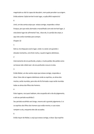 magnitude eu não fui capaz de descobrir, nem pude perceber sua origem.

Então exlamei: Quão terrível é este lugar, e quão difícil explorá-lo!

6

Uriel, um dos santos anjos que estava comigo, respondeu e disse:

Enoque, por que estás alarmado e maravilhado com este terrível lugar, à

vista deste lugar de sofrimento? Isto, disse ele, é a prisão dos anjos; e

aqui eles serão mantidos para sempre.

Chapter 22

1

Dali eu me dirigi para outro lugar, onde vi a oeste uma grande e

elevada montanha, uma forte rocha, e quatro lugares deleitosos.

2

Internamente ele era profundo, amplo, e muito polido; tão polido como

se tivesse sido rolled over: ele era profundo e escuro à vista.

3

Então Rafael, um dos santos anjos que estava comigo, respondeu e

disse: Estes são os lugares deleitosos onde os espíritos, as almas dos

mortos, serão reunidos; para eles ele foi formado e aqui serão reunidas

todas as almas dos filhos dos homens.

4

Estes lugares, nos quais habitam, eles ocuparão até o dia do julgamento,

e até seu período escolhido.5

Seu período escolhido será longo, mesmo até o grande julgamento. E vi

os espíritos dos filhos dos homens que estão mortos; e suas vozes

rompem o céu, enquanto eles são acusados.

6

Então inquiri de Rafael, o anjo que estava comigo, e disse: Que espírito
 