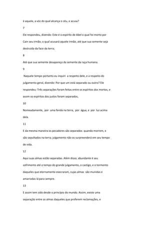 é aquele, a vóz do qual alcança o céu, e acusa?

7

Ele respondeu, dizendo: Este é o espírito de Abel o qual foi morto por

Cain seu irmão; o qual acusará aquele irmão, até que sua semente seja

destruida da face da terra;

8

Até que sua semente desapareça da semente da raça humana.

9

Naquele tempo portanto eu inquiri a respeito dele, e a respeito do

julgamento geral, dizendo: Por que um está separado ou outro? Ele

respondeu: Três separações foram feitas entre os espíritos dos mortos, e

assim os espíritos dos justos foram separados,

10

Nomeadamente, por uma fenda na terra, por água, e por luz acima

dela.

11

E da mesma maneira os pecadores são separados quando morrem, e

são sepultados na terra; julgamento não os surpreenderá em seu tempo

de vida.

12

Aqui suas almas estão separadas. Além disso, abundante é seu

sofrimento até o tempo do grande julgamento, o castigo, e o tormento

daqueles que eternamente execraram, cujas almas são munidas e

amarradas lá para sempre.

13

E assim tem sido desde o princípio do mundo. Assim, existe uma

separação entre as almas daqueles que proferem reclamações, e
 