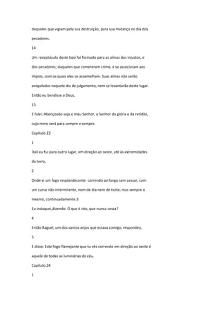 daqueles que vigiam pela sua destruição, para sua matança no dia dos

pecadores.

14

Um receptáculo deste tipo foi formado para as almas dos injustos, e

dos pecadores; daqueles que cometeram crime, e se associaram aos

ímpios, com os quais eles se assemelham. Suas almas não serão

aniquiladas naquele dia de julgamento, nem se levantarão deste lugar.

Então eu bendisse a Deus,

15

E falei: Abençoado seja o meu Senhor, o Senhor da glória e da retidão,

cujo reino será para sempre e sempre.

Capítulo 23

1

Dalí eu fui para outro lugar, em direção ao oeste, até às extremidades

da terra,

2

Onde vi um fogo resplandecente correndo ao longo sem cessar, com

um curso não intermitente, nem de dia nem de noite; mas sempre o

mesmo, continuadamente.3

Eu indaquei,dizendo: O que é isto, que nunca cessa?

4

Então Raguel, um dos santos anjos que estava comigo, respondeu,

5

E disse: Este fogo flamejante que tu vês correndo em direção ao oeste é

aquele de todas as luminárias do céu.

Capítulo 24

1
 