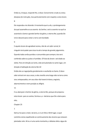 Então eu, Enoque, respondi-lhe, e disse: Concernente a tudo eu estou

desejoso de instrução, mas particularmente com respeito a esta árvore.

8

Ele respondeu-me dizendo: A montanha que tu vês, o prolongamento

da qual assemelha-se ao assento do Senhor, será o assento no qual se

assentará o Santo e grande Senhor da glória, o eterno Rei, quando Ele

virá e descerá para visitar a terra com bondade.

9

E aquela árvore de agradável aroma, não de um odor carnal; lá

ninguém terá poder para toca-la até o tempo do grande julgamento.

Quando todos serão punidos e consumidos para sempre; isto será

conferido sobre os justos e humildes. O fruto da árvore será dado ao

eleito. Pois em direção ao norte, vida será plantada no santo lugar, em

direção à habitação do eterno Rei.10

Então eles se regozijarão grandemente e exultarão no Santo. O doce

odor entrará em seus ossos; e eles viverão uma longa vida na terra como

seus antepassados; em seus dias não haverá tristeza, angústia,

aborrecimento e nem punição os afligirá.

11

E eu abençoei o Senhor da glória, o eterno Rei, porque ele preparou

esta árvore para os santos, formou-a, e declarou que Ele a daria para

eles.

Chapter 25

1

Dalí eu fui para o meio da terra, e vi um feliz e fértil lugar, o qual

continha ramos espalhando-se continuamente das árvores que estavam

plantadas nele. Alí eu ví uma santa montanha, e debaixo dela a água do
 