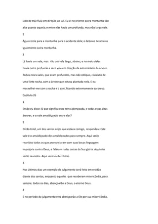 lado de tráz fluía em direção ao sul. Eu vi no oriente outra montanha tão

alta quanto aquela; e entre elas havia um profundo, mas não largo vale.

2

Água corria para a montanha para o ocidente dela; e debaixo dela havia

igualmente outra montanha.

3

Lá havia um vale, mas não um vale largo, abaixo; e no meio deles

havia outro profundo e seco vale em direção da extremidade da árvore.

Todos esses vales, que eram profundos, mas não oblíquo, consistia de

uma forte rocha, com a árvore que estava plantada nela. E eu

maravilhei-me com a rocha e o vale, ficando extremamente surpreso.

Capítulo 26

1

Então eu disse: O que significa esta terra abençoada, e todas estas altas

árvores, e o vale amaldiçoado entre elas?

2

Então Uriel, um dos santos anjos que estava comigo, respondeu: Este

vale é o amaldiçoado dos amaldiçoados para sempre. Aqui serão

reunidos todos os que pronunciaram com suas bocas linguagem

imprópria contra Deus, e falaram rudes coisas da Sua glória. Aqui eles

serão reunidos. Aqui será seu território.

3

Nos últimos dias um exemplo de julgamento será feito em retidão

diante dos santos, enquanto aqueles que receberam misericórdia, para

sempre, todos os dias, abençoarão a Deus, o eterno Deus.

4

E no período do julgamento eles abençoarão a Ele por sua misericórdia,
 