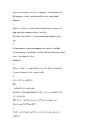 como Ele distribuiu-a a eles. Então eu abençoei a Deus, dirigingo-me a

Ele, e fazendo menção, como foi reconhecida, Sua grandiosidade.

Capítulo 27

1

Dali eu fui à direção do leste para o meio da montanha no deserto, do

qual somente o nível da superfície eu percebi.2

Ele estava cheio de árvores da semente aludida; e água jorrava sobre

ela.

3

Alí apareceu uma catarata composta de muitas cachoeiras voltadas

tanto para o oriente quanto para o ocidente. Sobre um lado havia árvores;

sobre o outro água e orvalho.

Capítulo 28

1

Então eu fui para outro lugar do deserto; em direção ao leste daquela

montanha da qual eu havia me aproximado.

2

Alí eu vi árvores escolhidas,

(32)

particularlmente aquelas que

produzem o cheiro doce opiato, insenso e mirra; e árvores diferentes

umas das outras.

(32) Árvores escolhidas. Literalmente "árvores de julgamento"

(Laurence, p. 35; Knibb, p. 117).

3

E sobre elas havia a elevação da montanha ocidental, a não grande

distância.
 