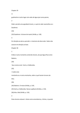 Chapter 29

1I

gualmente vi outro lugar com vales de água que nunca param,

2

Onde percebi uma agradável árvore, a qual em odor assemelha-se a

Zasakinon.

(33)

(33) Zasakinon. A árvore de mastic (Knibb, p. 118).

3

Em direção ao vale eu percebi o cinamomo de doce odor. Sobre eles

avancei em direção ao leste.

Chapter 30

1

Então ví outra montanha contendo árvores, da qual água fluía como

Neketro.

(34)

Seus nomes eram Sarira, e Kalboneba.

(35)

E sobre esta

montanha eu vi outra montanha, sobre a qual haviam árvores de

Alva.

(36)

(34) Neketro. O nectar (Knibb, p. 119).

(35) Sarira, e Kalboneba. Styrax e galbanio (Knibb, p. 119).

(36) Alva. Aloé (Knibb, p. 119).

2

Estas árvores estavam cheias como amendoeiras, e fortes; e quando
 