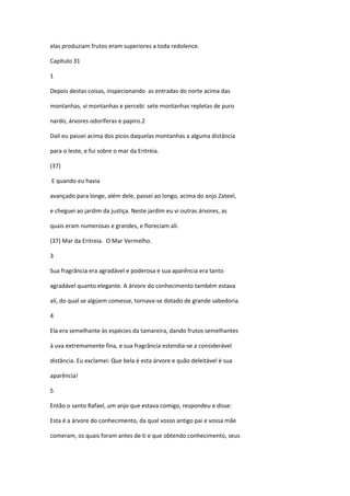elas produziam frutos eram superiores a toda redolence.

Capítulo 31

1

Depois destas coisas, inspecionando as entradas do norte acima das

montanhas, vi montanhas e percebi sete montanhas repletas de puro

nardo, árvores odoríferas e papiro.2

Dalí eu passei acima dos picos daquelas montanhas a alguma distância

para o leste, e fui sobre o mar da Eritréia.

(37)

E quando eu havia

avançado para longe, além dele, passei ao longo, acima do anjo Zateel,

e cheguei ao jardim da justiça. Neste jardim eu vi outras árvores, as

quais eram numerosas e grandes, e floreciam alí.

(37) Mar da Eritreia. O Mar Vermelho.

3

Sua fragrância era agradável e poderosa e sua aparência era tanto

agradável quanto elegante. A árvore do conhecimento também estava

alí, do qual se algúem comesse, tornava-se dotado de grande sabedoria.

4

Ela era semelhante às espécies da tamareira, dando frutos semelhantes

à uva extremamente fina, e sua fragrância estendia-se a considerável

distância. Eu exclamei: Que bela é esta árvore e quão deleitável é sua

aparência!

5

Então o santo Rafael, um anjo que estava comigo, respondeu e disse:

Esta é a árvore do conhecimento, da qual vosso antigo pai e vossa mãe

comeram, os quais foram antes de ti e que obtendo conhecimento, seus
 