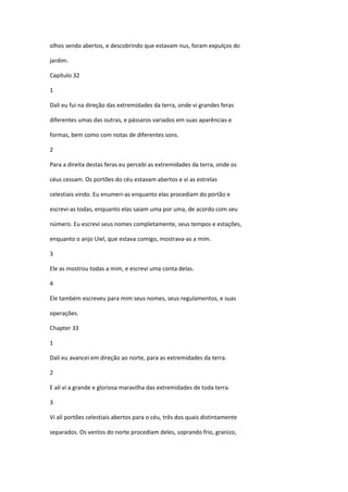 olhos sendo abertos, e descobrindo que estavam nus, foram expulços do

jardim.

Capítulo 32

1

Dali eu fui na direção das extremidades da terra, onde vi grandes feras

diferentes umas das outras, e pássaros variados em suas aparências e

formas, bem como com notas de diferentes sons.

2

Para a direita destas feras eu percebi as extremidades da terra, onde os

céus cessam. Os portões do céu estavam abertos e vi as estrelas

celestiais vindo. Eu enumeri-as enquanto elas procediam do portão e

escrevi-as todas, enquanto elas saiam uma por uma, de acordo com seu

número. Eu escrevi seus nomes completamente, seus tempos e estações,

enquanto o anjo Uiel, que estava comigo, mostrava-as a mim.

3

Ele as mostrou todas a mim, e escrevi uma conta delas.

4

Ele também escreveu para mim seus nomes, seus regulamentos, e suas

operações.

Chapter 33

1

Dalí eu avancei em direção ao norte, para as extremidades da terra.

2

E alí vi a grande e gloriosa maravilha das extremidades de toda terra.

3

Vi alí portões celestiais abertos para o céu, três dos quais distintamente

separados. Os ventos do norte procediam deles, soprando frio, granizo,
 