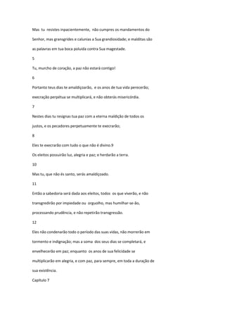 Mas tu resistes inpacientemente, não cumpres os mandamentos do

Senhor, mas gransgrides e calunias a Sua grandiosidade; e malditas são

as palavras em tua boca poluida contra Sua magestade.

5

Tu, murcho de coração, a paz não estará contigo!

6

Portanto teus dias te amaldiçoarão, e os anos de tua vida perecerão;

execração perpétua se multiplicará, e não obterás misericórdia.

7

Nestes dias tu resignas tua paz com a eterna maldição de todos os

justos, e os pecadores perpetuamente te execrarão;

8

Eles te execrarão com tudo o que não é divino.9

Os eleitos possuirão luz, alegria e paz; e herdarão a terra.

10

Mas tu, que não és santo, serás amaldiçoado.

11

Então a sabedoria será dada aos eleitos, todos os que viverão, e não

transgredirão por impiedade ou orguolho, mas humilhar-se-ão,

processando prudência, e não repetirão transgressão.

12

Eles não condenarão todo o período das suas vidas, não morrerão em

tormento e indignação; mas a soma dos seus dias se completará, e

envelhecerão em paz; enquanto os anos de sua felicidade se

multiplicarão em alegria, e com paz, para sempre, em toda a duração de

sua existência.

Capítulo 7
 