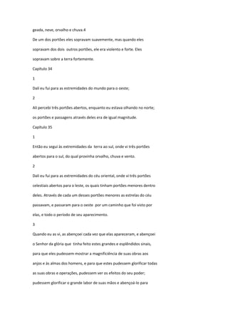geada, neve, orvalho e chuva.4

De um dos portões eles sopravam suavemente, mas quando eles

sopravam dos dois outros portões, ele era violento e forte. Eles

sopravam sobre a terra fortemente.

Capítulo 34

1

Dalí eu fui para as estremidades do mundo para o oeste;

2

Ali percebi três portões abertos, enquanto eu estava olhando no norte;

os portões e passagens através deles era de igual magnitude.

Capítulo 35

1

Então eu segui às extremidades da terra ao sul, onde vi três portões

abertos para o sul, do qual provinha orvalho, chuva e vento.

2

Dali eu fui para as extremidades do céu oriental, onde vi três portões

celestiais abertos para o leste, os quais tinham portões menores dentro

deles. Através de cada um desses portões menores as estrelas do céu

passavam, e passaram para o oeste por um caminho que foi visto por

elas, e todo o período de seu aparecimento.

3

Quando eu as vi, as abençoei cada vez que elas apareceram, e abençoei

o Senhor da glória que tinha feito estes grandes e esplêndidos sinais,

para que eles pudessem mostrar a magnificiência de suas obras aos

anjos e às almas dos homens, e para que estes pudessem glorificar todas

as suas obras e operações, pudessem ver os efeitos do seu poder;

pudessem glorificar o grande labor de suas mãos e abençoá-lo para
 