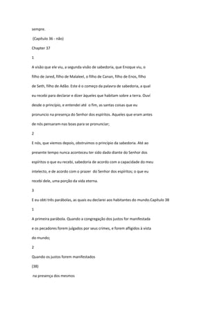 sempre.

(Capítulo 36 - não)

Chapter 37

1

A visão que ele viu, a segunda visão de sabedoria, que Enoque viu, o

filho de Jared, filho de Malaleel, o filho de Canan, filho de Enos, filho

de Seth, filho de Adão. Este é o começo da palavra de sabedoria, a qual

eu recebi para declarar e dizer àqueles que habitam sobre a terra. Ouví

desde o princípio, e entendei até o fim, as santas coisas que eu

pronuncio na presença do Senhor dos espíritos. Aqueles que eram antes

de nós pensaram-nas boas para se pronunciar;

2

E nós, que viemos depois, obstruimos o princípio da sabedoria. Até ao

presente tempo nunca aconteceu ter sido dado diante do Senhor dos

espíritos o que eu recebi, sabedoria de acordo com a capacidade do meu

intelecto, e de acordo com o prazer do Senhor dos espíritos; o que eu

recebi dele, uma porção da vida eterna.

3

E eu obti três parábolas, as quais eu declarei aos habitantes do mundo.Capítulo 38

1

A primeira parábola. Quando a congregação dos justos for manifestada

e os pecadores forem julgados por seus crimes, e forem afligidos à vista

do mundo;

2

Quando os justos forem manifestados

(38)

na presença dos mesmos
 