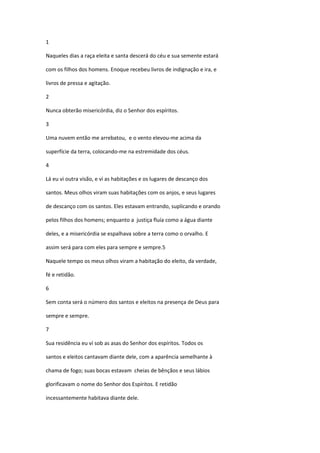 1

Naqueles dias a raça eleita e santa descerá do céu e sua semente estará

com os filhos dos homens. Enoque recebeu livros de indignação e ira, e

livros de pressa e agitação.

2

Nunca obterão misericórdia, diz o Senhor dos espíritos.

3

Uma nuvem então me arrebatou, e o vento elevou-me acima da

superfície da terra, colocando-me na estremidade dos céus.

4

Lá eu vi outra visão, e vi as habitações e os lugares de descanço dos

santos. Meus olhos viram suas habitações com os anjos, e seus lugares

de descanço com os santos. Eles estavam entrando, suplicando e orando

pelos filhos dos homens; enquanto a justiça fluía como a água diante

deles, e a misericórdia se espalhava sobre a terra como o orvalho. E

assim será para com eles para sempre e sempre.5

Naquele tempo os meus olhos viram a habitação do eleito, da verdade,

fé e retidão.

6

Sem conta será o número dos santos e eleitos na presença de Deus para

sempre e sempre.

7

Sua residência eu ví sob as asas do Senhor dos espíritos. Todos os

santos e eleitos cantavam diante dele, com a aparência semelhante à

chama de fogo; suas bocas estavam cheias de bênçãos e seus lábios

glorificavam o nome do Senhor dos Espíritos. E retidão

incessantemente habitava diante dele.
 